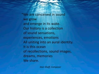 “We are conceived in sound
 we grow
 and emerge in its wake.
 Our history is a collection
 of sound sensations,
 experiences, emotions
 All uniting into an aural identity.
 It is this ocean
 of recollections, sound images,
 dreams, memories
 We share.
            Stan Shaff, Composer
 
