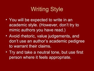 Writing Style
• You will be expected to write in an
  academic style. (However, don’t try to
  mimic authors you have read.)
• Avoid rhetoric, value judgements, and
  don’t use an author’s academic pedigree
  to warrant their claims.
• Try and take a neutral tone, but use first
  person where it feels appropriate.
 