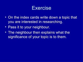 Exercise
• On the index cards write down a topic that
  you are interested in researching.
• Pass it to your neighbour.
• The neighbour then explains what the
  significance of your topic is to them.
 