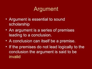Argument
• Argument is essential to sound
  scholarship
• An argument is a series of premises
  leading to a conclusion.
• A conclusion can itself be a premise.
• If the premises do not lead logically to the
  conclusion the argument is said to be
  invalid
 