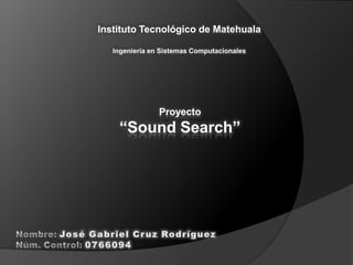 Instituto Tecnológico de Matehuala   Ingeniería en Sistemas Computacionales Proyecto “Sound Search” Nombre: José Gabriel Cruz Rodríguez  Núm. Control: 0766094 