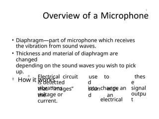 Overview of a Microphone
• Diaphragm—part of microphone which receives
the vibration from sound waves.
• Thickness and material of diaphragm are
changed
depending on the sound waves you wish to pick
up.

How it works

Electrical circuit
is detected
vibrations
use
d
into
to
change an
electrical
thes
e
signal
outpu
t
that “images”
the
soun
d
with
an
voltage or
current.
6
 