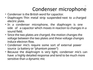 Condenser microphone
• Condenser is the British word for capacitor.
• Diaphragm: Thin metal strip suspended next to a charged
electric plate.
• In a condenser microphone, the diaphragm is one
side of a capacitor which moves in reaction to changes in a
sound field.
• Since the two plates are charged, the motion changes the
voltage between the two plates and these voltage changes
induce electron flow.
• Condenser mic’s require some sort of external power
source (a battery or “phantom power”)
• Because the diaphragm is very light, condenser mic’s can
have a highly detailed response and tend to be much more
sensitive than a dynamic mic
10
 