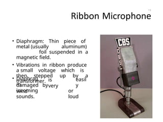 Ribbon Microphone
• Diaphragm: Thin piece of
metal (usually aluminum)
foil suspended in a
magnetic field.
• Vibrations in ribbon produce
a small voltage which is
then stepped up by a
transformer.
• Diaphrag
m
is
very
easil
y
or
loud
damaged by
wind
incoming
sounds.
13
 