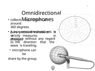 Omnidirectional
Microphones
• collects sound from all
around
360 degrees.
• A true omni-directional mic is
a
pure pressure transducer- it
in
strictly measures
changes
pressure without any regard
to the direction that the
wave is traveling.
• microphone can
be
share by the group.
16
 