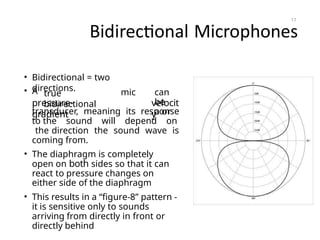 Bidirectional Microphones
• Bidirectional = two
directions.
• A true
bidirectional
mic can
be
a or
pressure-
gradient
velocit
y
transducer, meaning its response
to the sound will depend on
the direction the sound wave is
coming from.
• The diaphragm is completely
open on both sides so that it can
react to pressure changes on
either side of the diaphragm
• This results in a “figure-8” pattern -
it is sensitive only to sounds
arriving from directly in front or
directly behind
17
 