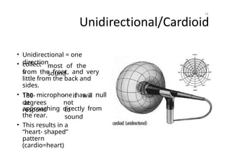 Unidirectional/Cardioid
• Unidirectional = one
direction
• collect
s
most of the
sound
from the front, and very
little from the back and
sides.
• The microphone has a null
at
180-
degrees
respond
- it will
not
to
sound
approaching directly from
the rear.
• This results in a
“heart- shaped”
pattern
(cardio=heart)
18
 