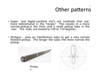 Other patterns
• Super- and Hyper-cardioid mic’s are cardioids that use
more bidirectional in the “recipe.” This results in a more
narrow pickup in the front and a small pickup lobe in the
rear. The nulls are moved to 120 or 110 degrees.
• Shotgun - uses an interference tube to get a very narrow
forward pickup. The longer the tube, the more narrow the
pickup.
19
Shotgu
n
 