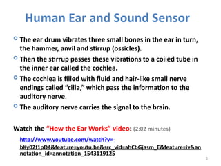 3
 The ear drum vibrates three small bones in the ear in turn,
the hammer, anvil and stirrup (ossicles).
 Then the stirrup passes these vibrations to a coiled tube in
the inner ear called the cochlea.
 The cochlea is filled with fluid and hair-like small nerve
endings called “cilia,” which pass the information to the
auditory nerve.
 The auditory nerve carries the signal to the brain.
Watch the “How the Ear Works” video: (2:02 minutes)
http://www.youtube.com/watch?v=-
bKy02f1pD4&feature=youtu.be&src_vid=ahCbGjasm_E&feature=iv&an
notation_id=annotation_1543119125
Human Ear and Sound Sensor
 