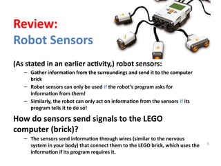 (As stated in an earlier activity,) robot sensors:
– Gather information from the surroundings and send it to the computer
brick
– Robot sensors can only be used if the robot’s program asks for
information from them!
– Similarly, the robot can only act on information from the sensors if its
program tells it to do so!
How do sensors send signals to the LEGO
computer (brick)?
– The sensors send information through wires (similar to the nervous
system in your body) that connect them to the LEGO brick, which uses the
information if its program requires it.
5
Review:
Robot Sensors
 