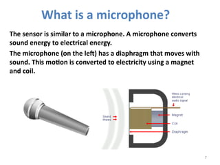 7
The sensor is similar to a microphone. A microphone converts
sound energy to electrical energy.
The microphone (on the left) has a diaphragm that moves with
sound. This motion is converted to electricity using a magnet
and coil.
What is a microphone?
 