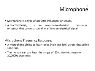 Microphone
• Microphone is a type of acoustic transducer or sensor.
• A microphone, is an acoustic-to-electrical transducer
or sensor that converts sound in air into an electrical signal.
•Microphone Frequency Response:
• A microphone ability to hear tones (high and low) across theaudible
spectrum.
• The human ear can hear the range of 20Hz (low bass notes) to
20,000Hz (high notes).
2
 