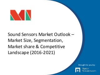 Sound Sensors Market Outlook –
Market Size, Segmentation,
Market share & Competitive
Landscape (2016-2021)
Brought to you by:
 