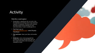 Activity
Think like a sound engineer
• Sound plays a significant role, not only in the
development of a narrative but in the emotional
response of audiences. Working with a partner,
develop an idea for the opening of a new
television drama. Create a soundscape for it.
• Feel free to go on
https://incompetech.com/ select Royalty-
Free Music
• Pair and share: share your ideas with another
pair
• Reflection: write a short paragraph that
justifies the choices and decisions that you
have made and outline what meaning you
intended to create.
 
