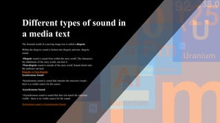 Different types of sound in
a media text
The ﬁctional world of a moving image text is called a diegesis.
Within the diegesis sound is broken into diegetic and non- diegetic
sound.
•Diegetic sound is sound from within the story world. The characters,
the inhabitants of the story world, can hear it
•Non-diegetic sound is outside of the story world. Sound which only
the audience can hear
Diegetic vs Non-diegetic
Synchronous Sound
•Synchronous sound is sound that matches the onscreen visuals -
there is a visible source for the source.
Asynchronous Sound
•Asynchronous sound is sound that does not match the onscreen
visible - there is no visible source for the sound.
Sychronous sound vs Asynchronous Sound
 