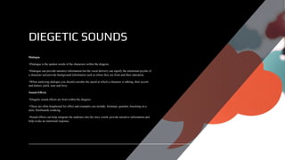 DIEGETIC SOUNDS
Dialogue
•Dialogue is the spoken words of the characters within the diegesis.
•Dialogue can provide narrative information but the vocal delivery can signify the emotional psyche of
a character and provide background information such as where they are from and their education.
•When analysing dialogue you should consider the speed at which a character is talking, their accent
and dialect, pitch, tone and lexis.
Sound Effects
•Diegetic sound effects are from within the diegesis.
•These are often heightened for effect and examples can include; footsteps, gunshot, knocking on a
door, floorboards creaking.
•Sound effects can help integrate the audience into the story world, provide narrative information and
help evoke an emotional response.
 