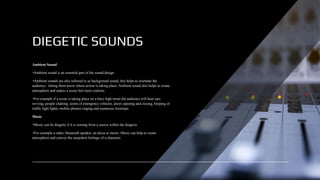 DIEGETIC SOUNDS
Ambient Sound
•Ambient sound is an essential part of the sound design.
•Ambient sounds are also referred to as background sound, this helps to orientate the
audience - letting them know where action is taking place. Ambient sound also helps to create
atmosphere and makes a scene feel more realistic.
•For example if a scene is taking place on a busy high street the audience will hear cars
revving, people chatting, sirens of emergency vehicles, doors opening and closing, beeping of
traffic light lights, mobile phones ringing and numerous footsteps.
Music
•Music can be diegetic if it is coming from a source within the diegesis.
•For example a radio, bluetooth speaker, an alexa or stereo. Music can help to create
atmosphere and convey the unspoken feelings of a character.
 