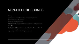 NON-DIEGETIC SOUNDS
Voiceover
•A voiceover acts as a narrator for the audience, providing narrative information.
•The narrator of a story is often a character.
•This is called a homodiegetic voiceover.
•If that character is the protagonist (lead character) then it is called an autodiegetic voiceover.
Sound Effects
•Non-diegetic sound effects are not as commonplace as diegetic ones but they are often used
to evoke an emotional response from the audience.
•A good example would be a heartbeat during a chase sequence.
 