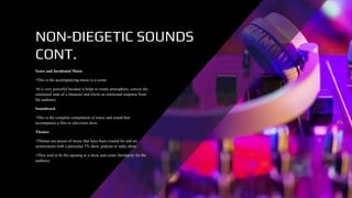 NON-DIEGETIC SOUNDS
CONT.
Score and Incidental Music
•This is the accompanying music to a scene.
•It is very powerful because it helps to create atmosphere, convey the
emotional state of a character and elicits an emotional response from
the audience.
Soundtrack
•This is the complete compilation of music and sound that
accompanies a film or television show.
Themes
•Themes are pieces of music that have been created for and are
synonymous with a particular TV show, podcast or radio show.
•They tend to be the opening to a show and create familiarity for the
audience.
 