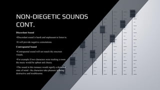 NON-DIEGETIC SOUNDS
CONT.
Discordant Sound
•Discordant sound is harsh and unpleasant to listen to.
•It will provide negative connotations.
Contrapuntal Sound
•Contrapuntal sound will not match the onscreen
visuals.
•For example if two characters were trashing a room
the music would be upbeat and cheery.
•The sound in this instance would signify a disturbed
state of mind - the characters take pleasure in being
destructive and troublesome.
 