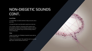 NON-DIEGETIC SOUNDS
CONT.
Sound Bridge
•A sound bridge is an audio transition to help a text move into a
new scene.
•A sound will start in one shot and be carried over to the next.
•For example a character is dreaming and the audience hears
the beeping of an alarm clock, the beeping continues as the shot
transitions to the character lying in bed and reaching a hand to
switch off the alarm.
Stings
•Stings are another way of helping to transition scenes and can
also be found in radio.
•Stings are like punctuation. They signal the end of a scene and
help create a smooth transition into the next.
 
