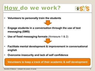• Volunteers to personally train the students


• Engage students in a conversation through the use of text
  messaging (SMS)
• Use of fixed messaging formats (Annexure 1 & 2)


• Facilitate mental development & improvement in conversational
  english
• Overcome insecurity and lack of self confidence

    Volunteers to keep a track of their academic & self development

Sounds of Silence – Unleash the power of words                        3
 