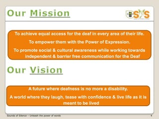 To achieve equal access for the deaf in every area of their life.
                  To empower them with the Power of Expression.
     To promote social & cultural awareness while working towards
          independent & barrier free communication for the Deaf




                  A future where deafness is no more a disability.
  A world where they laugh, tease with confidence & live life as it is
                          meant to be lived

Sounds of Silence – Unleash the power of words                            4
 