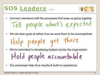 • Connect volunteers with the processes that keep us going together




  • We set clear goals & define how we want them to be accomplished




  • We’re committed to developing leaders across the organization




  • Our processes help drive results & build on experience

Sounds of Silence – Unleash the power of words                          5
 