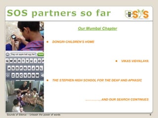 Our Mumbai Chapter


                                      DONGRI CHILDREN’S HOME




                                                                           VIKAS VIDYALAYA




                                      THE STEPHEN HIGH SCHOOL FOR THE DEAF AND APHASIC




                                                        …………….AND OUR SEARCH CONTINUES



Sounds of Silence – Unleash the power of words                                                8
 