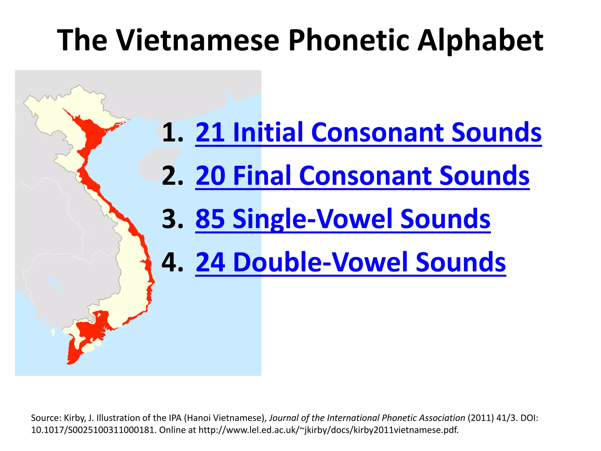 The Vietnamese Phonetic Alphabet 
1. 21 Initial Consonant Sounds 
2. 20 Final Consonant Sounds 
3. 85 Single-Vowel Sounds 
4. 24 Double-Vowel Sounds 
Source: Kirby, J. Illustration of the IPA (Hanoi Vietnamese), Journal of the International Phonetic Association (2011) 41/3. DOI: 
10.1017/S0025100311000181. Online at http://www.lel.ed.ac.uk/~jkirby/docs/kirby2011vietnamese.pdf. 
 