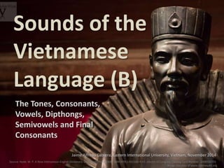 Sounds of the 
Vietnamese 
Language (B) 
The Tones, Consonants, 
Vowels, Dipthongs, 
Semivowels and Final 
Consonants 
Jaime Alfredo Cabrera, Eastern International University, Vietnam, November 2014 
Source: Hyde, W. P. A New Vietnamese-English Dictionary. Dunwoody Press 2008. ISBN: 978-1-931546-43-0. Library of Congress Catalog Card Number: 2008920755 
Image courtesy of www.robinwyatt.org 
 