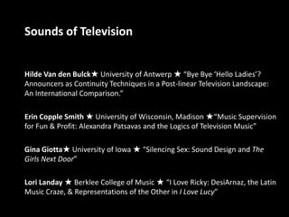Sounds of Television Hilde Van den Bulck★ University of Antwerp ★ “Bye Bye ‘Hello Ladies’? Announcers as Continuity Techniques in a Post-linear Television Landscape: An International Comparison.” Erin Copple Smith ★ University of Wisconsin, Madison ★“Music Supervision for Fun & Profit: Alexandra Patsavas and the Logics of Television Music” Gina Giotta★ University of Iowa ★ “Silencing Sex: Sound Design and The Girls Next Door” Lori Landay ★ Berklee College of Music ★ “I Love Ricky: DesiArnaz, the Latin Music Craze, & Representations of the Other in I Love Lucy” 
