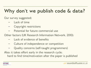 Why don't we publish code & data?
Our survey suggested:
   – Lack of time
   – Copyright restrictions
   – Potential for future commercial use
Other factors (UK Research Information Network, 2010):
   – Lack of evidence of benefits
   – Culture of independence or competition
   – Quality concerns (self-taught programmers)
Also: it takes effort early in the research cycle;
  hard to find time/motivation after the paper is published
 
