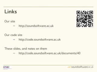 Links
Our site
       –   http://soundsoftware.ac.uk

Our code site
      – http://code.soundsoftware.ac.uk

These slides, and notes on them
      – http://code.soundsoftware.ac.uk/documents/40
 