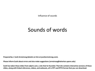 Influence of sounds




                                Sounds of words



Prepared by J. Scott Armstrong (details on him at jscottarmstrong.com).

Please inform Scott about errors and also make suggestions (armstrong@wharton.upenn.edu)

Scott has taken these slides from adprin.com, a site that he founded. That site contains interactive versions of these
slides, along with linked references, videos, and webcasts, all in PPT and PPTX format that you can download.
 