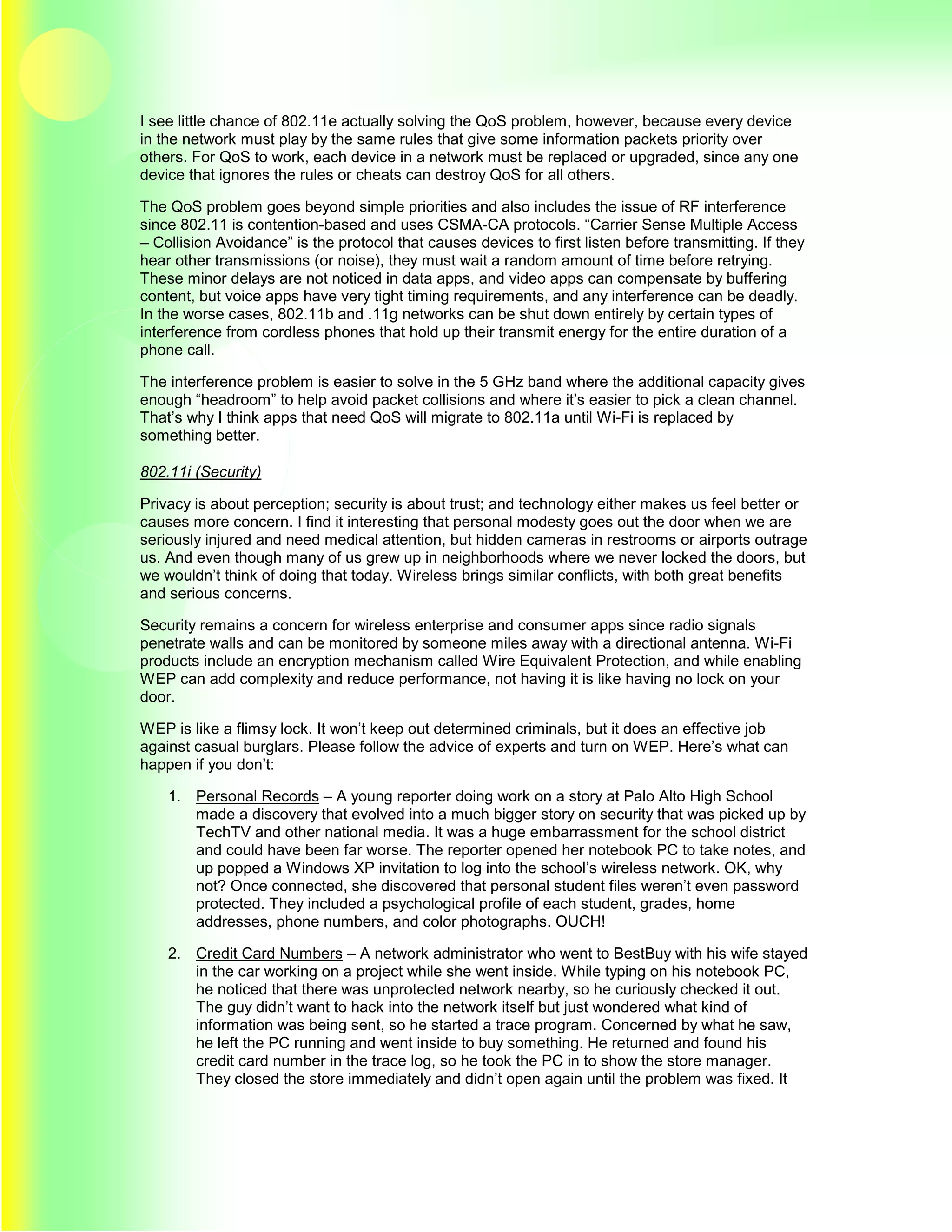 I see little chance of 802.11e actually solving the QoS problem, however, because every device
in the network must play by the same rules that give some information packets priority over
others. For QoS to work, each device in a network must be replaced or upgraded, since any one
device that ignores the rules or cheats can destroy QoS for all others.

The QoS problem goes beyond simple priorities and also includes the issue of RF interference
since 802.11 is contention-based and uses CSMA-CA protocols. “Carrier Sense Multiple Access
– Collision Avoidance” is the protocol that causes devices to first listen before transmitting. If they
hear other transmissions (or noise), they must wait a random amount of time before retrying.
These minor delays are not noticed in data apps, and video apps can compensate by buffering
content, but voice apps have very tight timing requirements, and any interference can be deadly.
In the worse cases, 802.11b and .11g networks can be shut down entirely by certain types of
interference from cordless phones that hold up their transmit energy for the entire duration of a
phone call.

The interference problem is easier to solve in the 5 GHz band where the additional capacity gives
enough “headroom” to help avoid packet collisions and where it’s easier to pick a clean channel.
That’s why I think apps that need QoS will migrate to 802.11a until Wi-Fi is replaced by
something better.

802.11i (Security)

Privacy is about perception; security is about trust; and technology either makes us feel better or
causes more concern. I find it interesting that personal modesty goes out the door when we are
seriously injured and need medical attention, but hidden cameras in restrooms or airports outrage
us. And even though many of us grew up in neighborhoods where we never locked the doors, but
we wouldn’t think of doing that today. Wireless brings similar conflicts, with both great benefits
and serious concerns.

Security remains a concern for wireless enterprise and consumer apps since radio signals
penetrate walls and can be monitored by someone miles away with a directional antenna. Wi-Fi
products include an encryption mechanism called Wire Equivalent Protection, and while enabling
WEP can add complexity and reduce performance, not having it is like having no lock on your
door.

WEP is like a flimsy lock. It won’t keep out determined criminals, but it does an effective job
against casual burglars. Please follow the advice of experts and turn on WEP. Here’s what can
happen if you don’t:

    1. Personal Records – A young reporter doing work on a story at Palo Alto High School
       made a discovery that evolved into a much bigger story on security that was picked up by
       TechTV and other national media. It was a huge embarrassment for the school district
       and could have been far worse. The reporter opened her notebook PC to take notes, and
       up popped a Windows XP invitation to log into the school’s wireless network. OK, why
       not? Once connected, she discovered that personal student files weren’t even password
       protected. They included a psychological profile of each student, grades, home
       addresses, phone numbers, and color photographs. OUCH!

    2. Credit Card Numbers – A network administrator who went to BestBuy with his wife stayed
       in the car working on a project while she went inside. While typing on his notebook PC,
       he noticed that there was unprotected network nearby, so he curiously checked it out.
       The guy didn’t want to hack into the network itself but just wondered what kind of
       information was being sent, so he started a trace program. Concerned by what he saw,
       he left the PC running and went inside to buy something. He returned and found his
       credit card number in the trace log, so he took the PC in to show the store manager.
       They closed the store immediately and didn’t open again until the problem was fixed. It
 