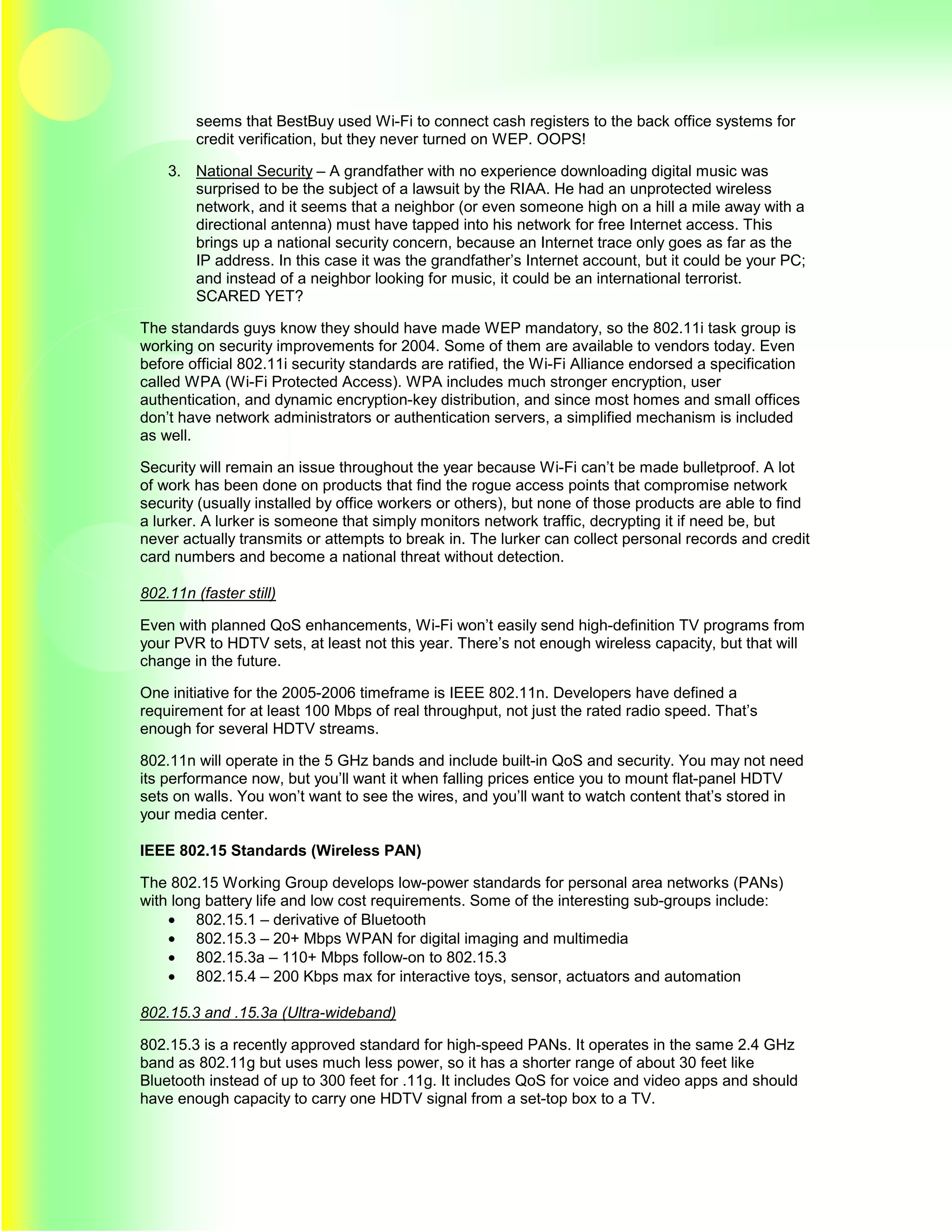 seems that BestBuy used Wi-Fi to connect cash registers to the back office systems for
         credit verification, but they never turned on WEP. OOPS!

    3. National Security – A grandfather with no experience downloading digital music was
       surprised to be the subject of a lawsuit by the RIAA. He had an unprotected wireless
       network, and it seems that a neighbor (or even someone high on a hill a mile away with a
       directional antenna) must have tapped into his network for free Internet access. This
       brings up a national security concern, because an Internet trace only goes as far as the
       IP address. In this case it was the grandfather’s Internet account, but it could be your PC;
       and instead of a neighbor looking for music, it could be an international terrorist.
       SCARED YET?

The standards guys know they should have made WEP mandatory, so the 802.11i task group is
working on security improvements for 2004. Some of them are available to vendors today. Even
before official 802.11i security standards are ratified, the Wi-Fi Alliance endorsed a specification
called WPA (Wi-Fi Protected Access). WPA includes much stronger encryption, user
authentication, and dynamic encryption-key distribution, and since most homes and small offices
don’t have network administrators or authentication servers, a simplified mechanism is included
as well.

Security will remain an issue throughout the year because Wi-Fi can’t be made bulletproof. A lot
of work has been done on products that find the rogue access points that compromise network
security (usually installed by office workers or others), but none of those products are able to find
a lurker. A lurker is someone that simply monitors network traffic, decrypting it if need be, but
never actually transmits or attempts to break in. The lurker can collect personal records and credit
card numbers and become a national threat without detection.

802.11n (faster still)

Even with planned QoS enhancements, Wi-Fi won’t easily send high-definition TV programs from
your PVR to HDTV sets, at least not this year. There’s not enough wireless capacity, but that will
change in the future.

One initiative for the 2005-2006 timeframe is IEEE 802.11n. Developers have defined a
requirement for at least 100 Mbps of real throughput, not just the rated radio speed. That’s
enough for several HDTV streams.

802.11n will operate in the 5 GHz bands and include built-in QoS and security. You may not need
its performance now, but you’ll want it when falling prices entice you to mount flat-panel HDTV
sets on walls. You won’t want to see the wires, and you’ll want to watch content that’s stored in
your media center.

IEEE 802.15 Standards (Wireless PAN)

The 802.15 Working Group develops low-power standards for personal area networks (PANs)
with long battery life and low cost requirements. Some of the interesting sub-groups include:
    • 802.15.1 – derivative of Bluetooth
    • 802.15.3 – 20+ Mbps WPAN for digital imaging and multimedia
    • 802.15.3a – 110+ Mbps follow-on to 802.15.3
    • 802.15.4 – 200 Kbps max for interactive toys, sensor, actuators and automation

802.15.3 and .15.3a (Ultra-wideband)

802.15.3 is a recently approved standard for high-speed PANs. It operates in the same 2.4 GHz
band as 802.11g but uses much less power, so it has a shorter range of about 30 feet like
Bluetooth instead of up to 300 feet for .11g. It includes QoS for voice and video apps and should
have enough capacity to carry one HDTV signal from a set-top box to a TV.
 