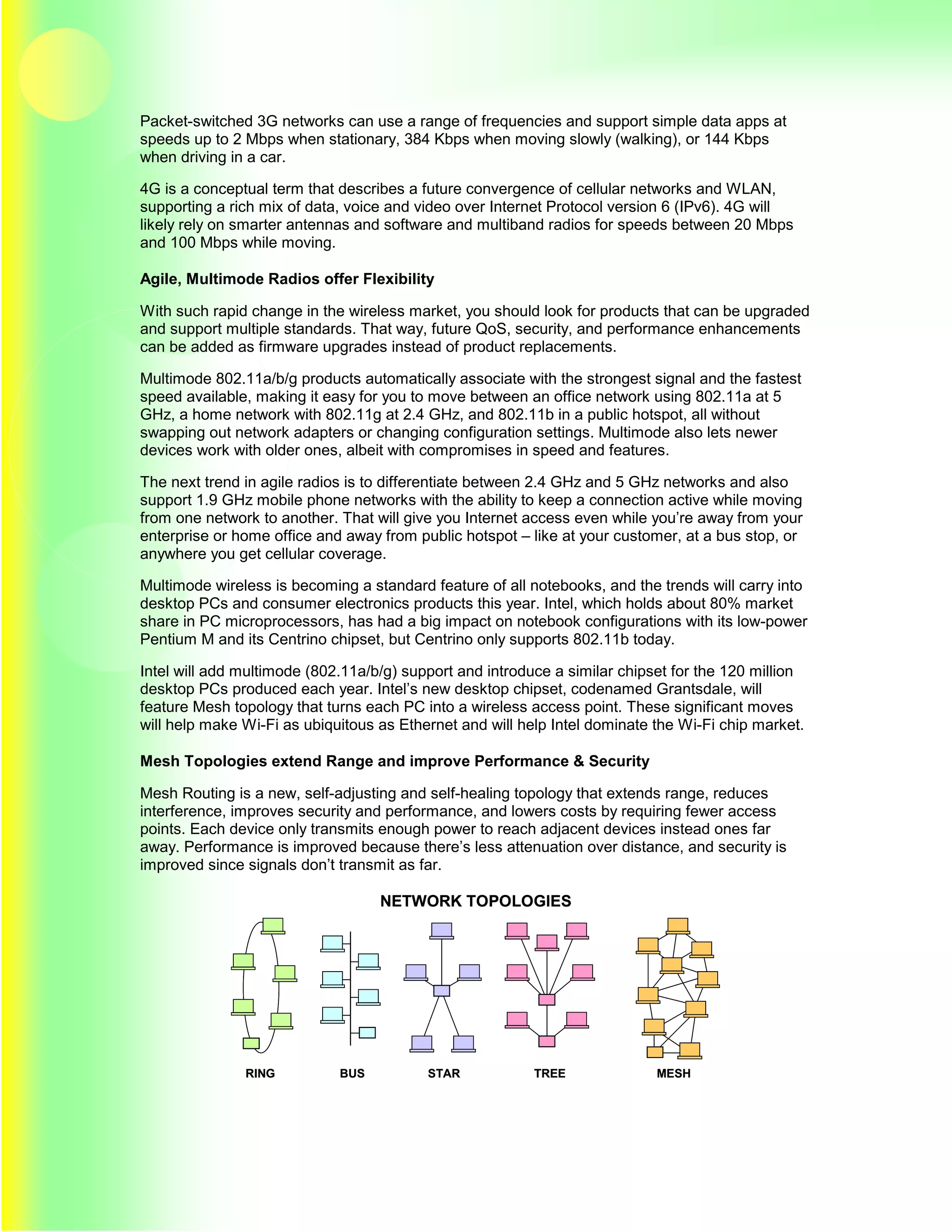 Packet-switched 3G networks can use a range of frequencies and support simple data apps at
speeds up to 2 Mbps when stationary, 384 Kbps when moving slowly (walking), or 144 Kbps
when driving in a car.

4G is a conceptual term that describes a future convergence of cellular networks and WLAN,
supporting a rich mix of data, voice and video over Internet Protocol version 6 (IPv6). 4G will
likely rely on smarter antennas and software and multiband radios for speeds between 20 Mbps
and 100 Mbps while moving.

Agile, Multimode Radios offer Flexibility

With such rapid change in the wireless market, you should look for products that can be upgraded
and support multiple standards. That way, future QoS, security, and performance enhancements
can be added as firmware upgrades instead of product replacements.

Multimode 802.11a/b/g products automatically associate with the strongest signal and the fastest
speed available, making it easy for you to move between an office network using 802.11a at 5
GHz, a home network with 802.11g at 2.4 GHz, and 802.11b in a public hotspot, all without
swapping out network adapters or changing configuration settings. Multimode also lets newer
devices work with older ones, albeit with compromises in speed and features.

The next trend in agile radios is to differentiate between 2.4 GHz and 5 GHz networks and also
support 1.9 GHz mobile phone networks with the ability to keep a connection active while moving
from one network to another. That will give you Internet access even while you’re away from your
enterprise or home office and away from public hotspot – like at your customer, at a bus stop, or
anywhere you get cellular coverage.

Multimode wireless is becoming a standard feature of all notebooks, and the trends will carry into
desktop PCs and consumer electronics products this year. Intel, which holds about 80% market
share in PC microprocessors, has had a big impact on notebook configurations with its low-power
Pentium M and its Centrino chipset, but Centrino only supports 802.11b today.

Intel will add multimode (802.11a/b/g) support and introduce a similar chipset for the 120 million
desktop PCs produced each year. Intel’s new desktop chipset, codenamed Grantsdale, will
feature Mesh topology that turns each PC into a wireless access point. These significant moves
will help make Wi-Fi as ubiquitous as Ethernet and will help Intel dominate the Wi-Fi chip market.

Mesh Topologies extend Range and improve Performance & Security

Mesh Routing is a new, self-adjusting and self-healing topology that extends range, reduces
interference, improves security and performance, and lowers costs by requiring fewer access
points. Each device only transmits enough power to reach adjacent devices instead ones far
away. Performance is improved because there’s less attenuation over distance, and security is
improved since signals don’t transmit as far.

                                   NETWORK TOPOLOGIES




               RING          BUS          STAR            TREE              MESH
 