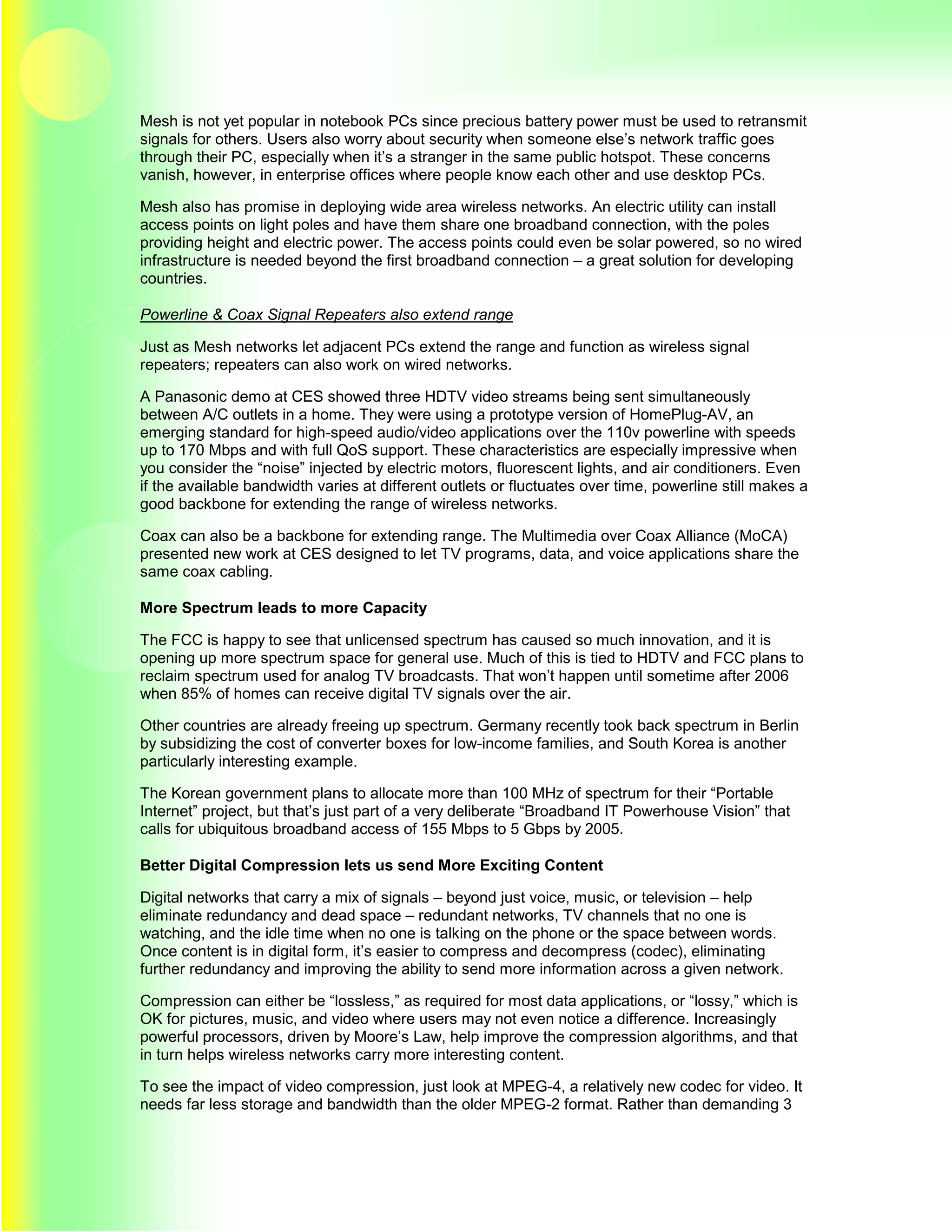 Mesh is not yet popular in notebook PCs since precious battery power must be used to retransmit
signals for others. Users also worry about security when someone else’s network traffic goes
through their PC, especially when it’s a stranger in the same public hotspot. These concerns
vanish, however, in enterprise offices where people know each other and use desktop PCs.

Mesh also has promise in deploying wide area wireless networks. An electric utility can install
access points on light poles and have them share one broadband connection, with the poles
providing height and electric power. The access points could even be solar powered, so no wired
infrastructure is needed beyond the first broadband connection – a great solution for developing
countries.

Powerline & Coax Signal Repeaters also extend range

Just as Mesh networks let adjacent PCs extend the range and function as wireless signal
repeaters; repeaters can also work on wired networks.

A Panasonic demo at CES showed three HDTV video streams being sent simultaneously
between A/C outlets in a home. They were using a prototype version of HomePlug-AV, an
emerging standard for high-speed audio/video applications over the 110v powerline with speeds
up to 170 Mbps and with full QoS support. These characteristics are especially impressive when
you consider the “noise” injected by electric motors, fluorescent lights, and air conditioners. Even
if the available bandwidth varies at different outlets or fluctuates over time, powerline still makes a
good backbone for extending the range of wireless networks.

Coax can also be a backbone for extending range. The Multimedia over Coax Alliance (MoCA)
presented new work at CES designed to let TV programs, data, and voice applications share the
same coax cabling.

More Spectrum leads to more Capacity

The FCC is happy to see that unlicensed spectrum has caused so much innovation, and it is
opening up more spectrum space for general use. Much of this is tied to HDTV and FCC plans to
reclaim spectrum used for analog TV broadcasts. That won’t happen until sometime after 2006
when 85% of homes can receive digital TV signals over the air.

Other countries are already freeing up spectrum. Germany recently took back spectrum in Berlin
by subsidizing the cost of converter boxes for low-income families, and South Korea is another
particularly interesting example.

The Korean government plans to allocate more than 100 MHz of spectrum for their “Portable
Internet” project, but that’s just part of a very deliberate “Broadband IT Powerhouse Vision” that
calls for ubiquitous broadband access of 155 Mbps to 5 Gbps by 2005.

Better Digital Compression lets us send More Exciting Content

Digital networks that carry a mix of signals – beyond just voice, music, or television – help
eliminate redundancy and dead space – redundant networks, TV channels that no one is
watching, and the idle time when no one is talking on the phone or the space between words.
Once content is in digital form, it’s easier to compress and decompress (codec), eliminating
further redundancy and improving the ability to send more information across a given network.

Compression can either be “lossless,” as required for most data applications, or “lossy,” which is
OK for pictures, music, and video where users may not even notice a difference. Increasingly
powerful processors, driven by Moore’s Law, help improve the compression algorithms, and that
in turn helps wireless networks carry more interesting content.

To see the impact of video compression, just look at MPEG-4, a relatively new codec for video. It
needs far less storage and bandwidth than the older MPEG-2 format. Rather than demanding 3
 