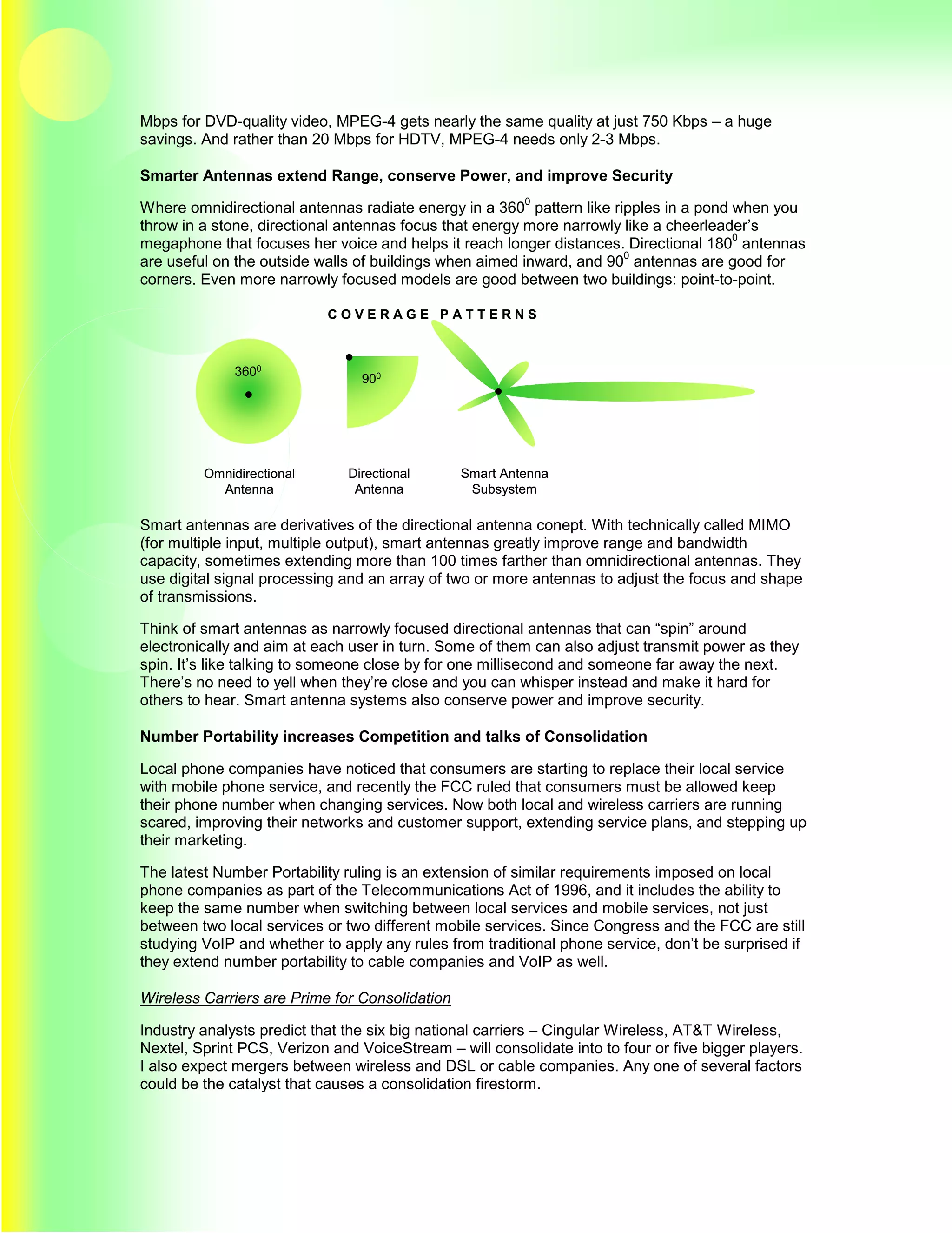Mbps for DVD-quality video, MPEG-4 gets nearly the same quality at just 750 Kbps – a huge
savings. And rather than 20 Mbps for HDTV, MPEG-4 needs only 2-3 Mbps.

Smarter Antennas extend Range, conserve Power, and improve Security
                                                         0
Where omnidirectional antennas radiate energy in a 360 pattern like ripples in a pond when you
throw in a stone, directional antennas focus that energy more narrowly like a cheerleader’s
                                                                                       0
megaphone that focuses her voice and helps it reach longer distances. Directional 180 antennas
                                                                       0
are useful on the outside walls of buildings when aimed inward, and 90 antennas are good for
corners. Even more narrowly focused models are good between two buildings: point-to-point.

                            COVERAGE PATTERNS



              3600
                                 900




         Omnidirectional       Directional      Smart Antenna
           Antenna              Antenna          Subsystem

Smart antennas are derivatives of the directional antenna conept. With technically called MIMO
(for multiple input, multiple output), smart antennas greatly improve range and bandwidth
capacity, sometimes extending more than 100 times farther than omnidirectional antennas. They
use digital signal processing and an array of two or more antennas to adjust the focus and shape
of transmissions.

Think of smart antennas as narrowly focused directional antennas that can “spin” around
electronically and aim at each user in turn. Some of them can also adjust transmit power as they
spin. It’s like talking to someone close by for one millisecond and someone far away the next.
There’s no need to yell when they’re close and you can whisper instead and make it hard for
others to hear. Smart antenna systems also conserve power and improve security.

Number Portability increases Competition and talks of Consolidation

Local phone companies have noticed that consumers are starting to replace their local service
with mobile phone service, and recently the FCC ruled that consumers must be allowed keep
their phone number when changing services. Now both local and wireless carriers are running
scared, improving their networks and customer support, extending service plans, and stepping up
their marketing.

The latest Number Portability ruling is an extension of similar requirements imposed on local
phone companies as part of the Telecommunications Act of 1996, and it includes the ability to
keep the same number when switching between local services and mobile services, not just
between two local services or two different mobile services. Since Congress and the FCC are still
studying VoIP and whether to apply any rules from traditional phone service, don’t be surprised if
they extend number portability to cable companies and VoIP as well.

Wireless Carriers are Prime for Consolidation

Industry analysts predict that the six big national carriers – Cingular Wireless, AT&T Wireless,
Nextel, Sprint PCS, Verizon and VoiceStream – will consolidate into to four or five bigger players.
I also expect mergers between wireless and DSL or cable companies. Any one of several factors
could be the catalyst that causes a consolidation firestorm.
 