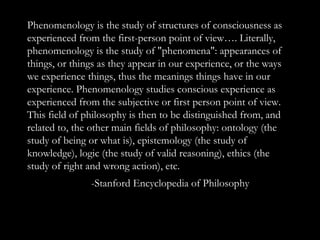 Phenomenology is the study of structures of consciousness as experienced from the first-person point of view…. Literally, phenomenology is the study of &quot;phenomena&quot;: appearances of things, or things as they appear in our experience, or the ways we experience things, thus the meanings things have in our experience. Phenomenology studies conscious experience as experienced from the subjective or first person point of view. This field of philosophy is then to be distinguished from, and related to, the other main fields of philosophy: ontology (the study of being or what is), epistemology (the study of knowledge), logic (the study of valid reasoning), ethics (the study of right and wrong action), etc.  -Stanford Encyclopedia of Philosophy 