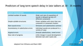 Predictors of long term speech delay in late talkers at 30 – 35 months
Speech characteristic
Limited number of sounds Order and rate of acquisition of
sounds is delayed eg only 6-9
different consonants
Simple syllable structures Fewer syllables with more than one
consonant or consonant clusters
More sound errors Omissions and substitutions common
Inconsistency in substitution errors Individual sounds are produced in a
variety of ways
Atypical errors Unusual substitutions, vowel errors
Slow rate of progress Little change in sound development
between 2yrs and 3 years old.
Adopted from Williams and Elbert 2003 Language Therapy Ltd
www.language-therapy.co.uk
 