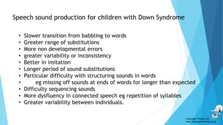 Speech sound production for children with Down Syndrome
• Slower transition from babbling to words
• Greater range of substitutions
• More non developmental errors
• greater variability or inconsistency
• Better in imitation
• Longer period of sound substitutions
• Particular difficulty with structuring sounds in words
• eg missing off sounds at ends of words for longer than expected
• Difficulty sequencing sounds
• More dysfluency in connected speech eg repetition of syllables
• Greater variability between individuals.
Language Therapy Ltd
www.language-therapy.co.uk
 