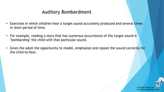 Auditory Bombardment
• Exercises in which children hear a target sound accurately produced and several times
in short period of time.
• For example, reading a story that has numerous occurrences of the target sound is
"bombarding" the child with that particular sound.
• Gives the adult the opportunity to model, emphasize and repeat the sound correctly for
the child to hear.
Language Therapy Ltd
www.language-therapy.co.uk
 