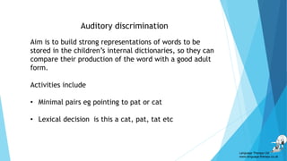 Auditory discrimination
Language Therapy Ltd
www.language-therapy.co.uk
Aim is to build strong representations of words to be
stored in the children’s internal dictionaries, so they can
compare their production of the word with a good adult
form.
Activities include
• Minimal pairs eg pointing to pat or cat
• Lexical decision is this a cat, pat, tat etc
 