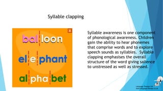 Syllable clapping
Syllable awareness is one component
of phonological awareness. Children
gain the ability to hear phonemes
that comprise words and to explore
speech sounds as syllables. Syllable
clapping emphasises the overall
structure of the word giving salience
to unstressed as well as stressed.
Language Therapy Ltd
www.language-therapy.co.uk
 