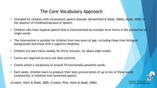 • Intended for children with inconsistent speech disorder (Broomfield & Dodd, 2004a; Dodd, 2005) in
the absence of Childhood Apraxia of Speech.
• Children who have atypical speech that is characterised by multiple error forms in the production of
single words.
• The intervention is suitable for children from two years of age, including those from bilingual
backgrounds and those with a cognitive disability.
• Children are seen twice weekly for thirty minutes, for about eight weeks.
• Carers are required to carry out daily practice.
• Clients select a vocabulary of around 70 functionally powerful words.
• Each week, children learn to produce their best pronunciation of up to ten of these words
consistently, in isolation and connected speech.
(Crosbie, Holm & Dodd, 2005; Crosbie, Pine, Holm & Dodd, 2006)
The Core Vocabulary Approach
Language Therapy Ltd
www.language-therapy.co.uk
 