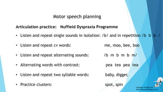 Motor speech planning
Articulation practice: Nuffield Dyspraxia Programme
• Listen and repeat single sounds in isolation: /b/ and in repetition /b b b /
• Listen and repeat cv words: me, moo, bee, boo
• Listen and repeat alternating sounds: /b m b m b m/
• Alternating words with contrast: pea tea pea tea
• Listen and repeat two syllable words: baby, digger,
• Practice clusters: spot, spin
Language Therapy Ltd
www.language-therapy.co.uk
 