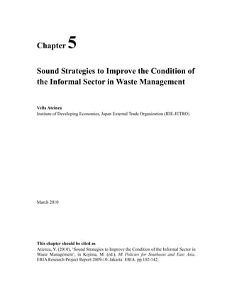 Chapter 5 
Sound Strategies to Improve the Condition of 
the Informal Sector in Waste Management 
Vella Ateinza 
Institute of Developing Economies, Japan External Trade Organization (IDE-JETRO) 
March 2010 
This chapter should be cited as 
Atienza, V. (2010), ‘Sound Strategies to Improve the Condition of the Informal Sector in 
Waste Management’, in Kojima, M. (ed.), 3R Policies for Southeast and East Asia. 
ERIA Research Project Report 2009-10, Jakarta: ERIA. pp.102-142. 
 