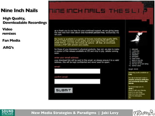 New Media Strategies & Paradigms | Jaki Levy
Nine Inch Nails
ARG’s
High Quality,
Downloadable Recordings
Video
remixes
Fan Media
 